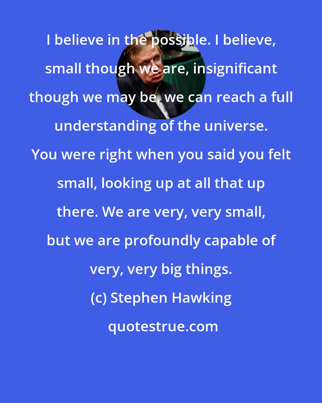 Stephen Hawking: I believe in the possible. I believe, small though we are, insignificant though we may be, we can reach a full understanding of the universe. You were right when you said you felt small, looking up at all that up there. We are very, very small, but we are profoundly capable of very, very big things.