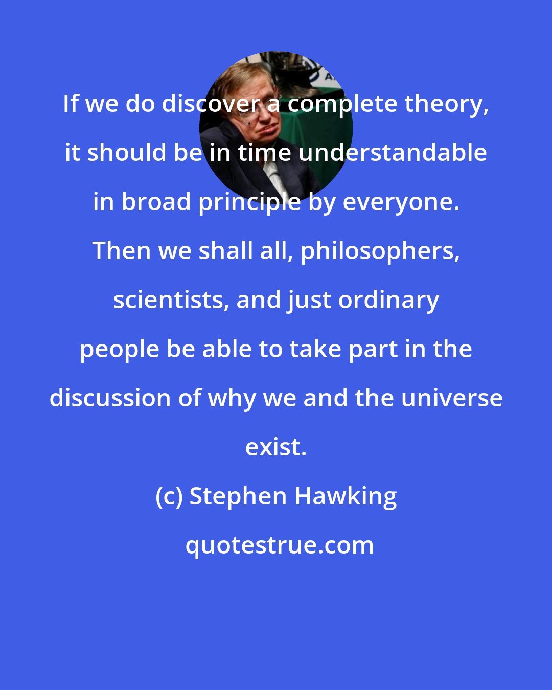 Stephen Hawking: If we do discover a complete theory, it should be in time understandable in broad principle by everyone. Then we shall all, philosophers, scientists, and just ordinary people be able to take part in the discussion of why we and the universe exist.