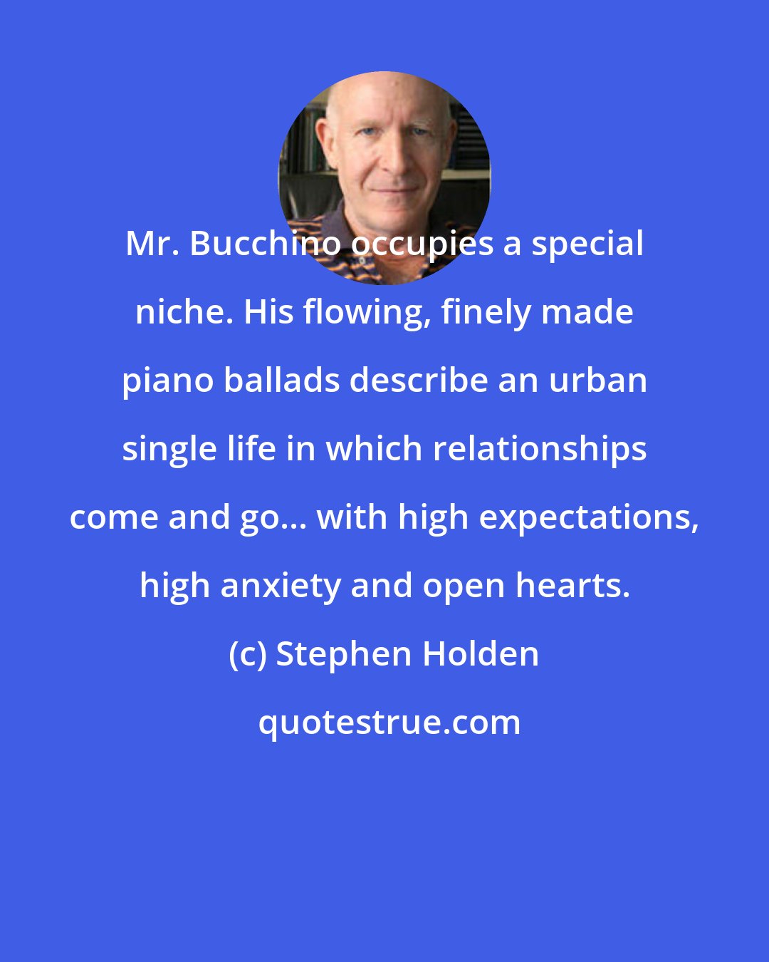 Stephen Holden: Mr. Bucchino occupies a special niche. His flowing, finely made piano ballads describe an urban single life in which relationships come and go... with high expectations, high anxiety and open hearts.