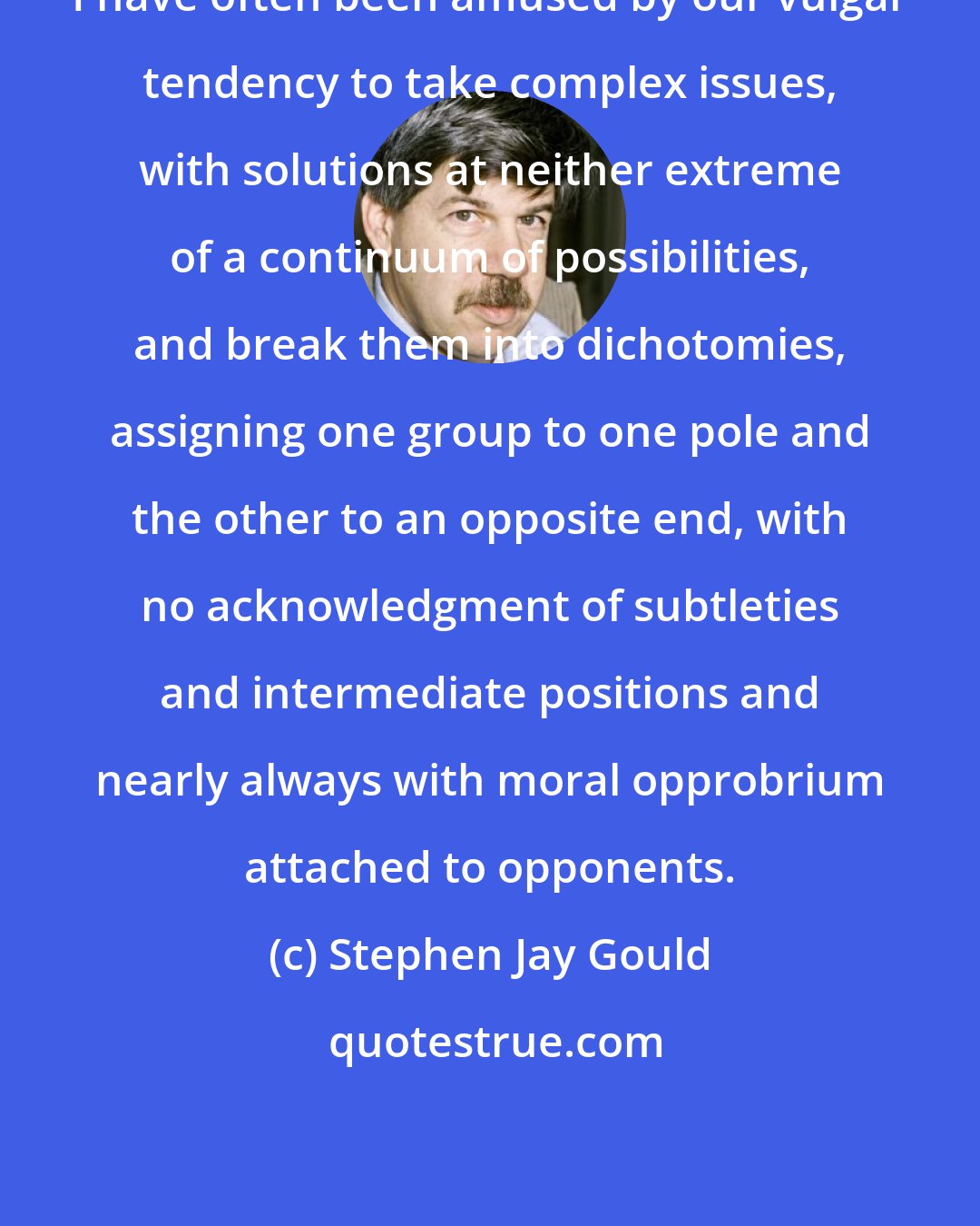 Stephen Jay Gould: I have often been amused by our vulgar tendency to take complex issues, with solutions at neither extreme of a continuum of possibilities, and break them into dichotomies, assigning one group to one pole and the other to an opposite end, with no acknowledgment of subtleties and intermediate positions and nearly always with moral opprobrium attached to opponents.