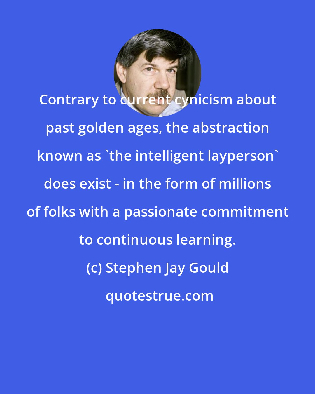 Stephen Jay Gould: Contrary to current cynicism about past golden ages, the abstraction known as 'the intelligent layperson' does exist - in the form of millions of folks with a passionate commitment to continuous learning.