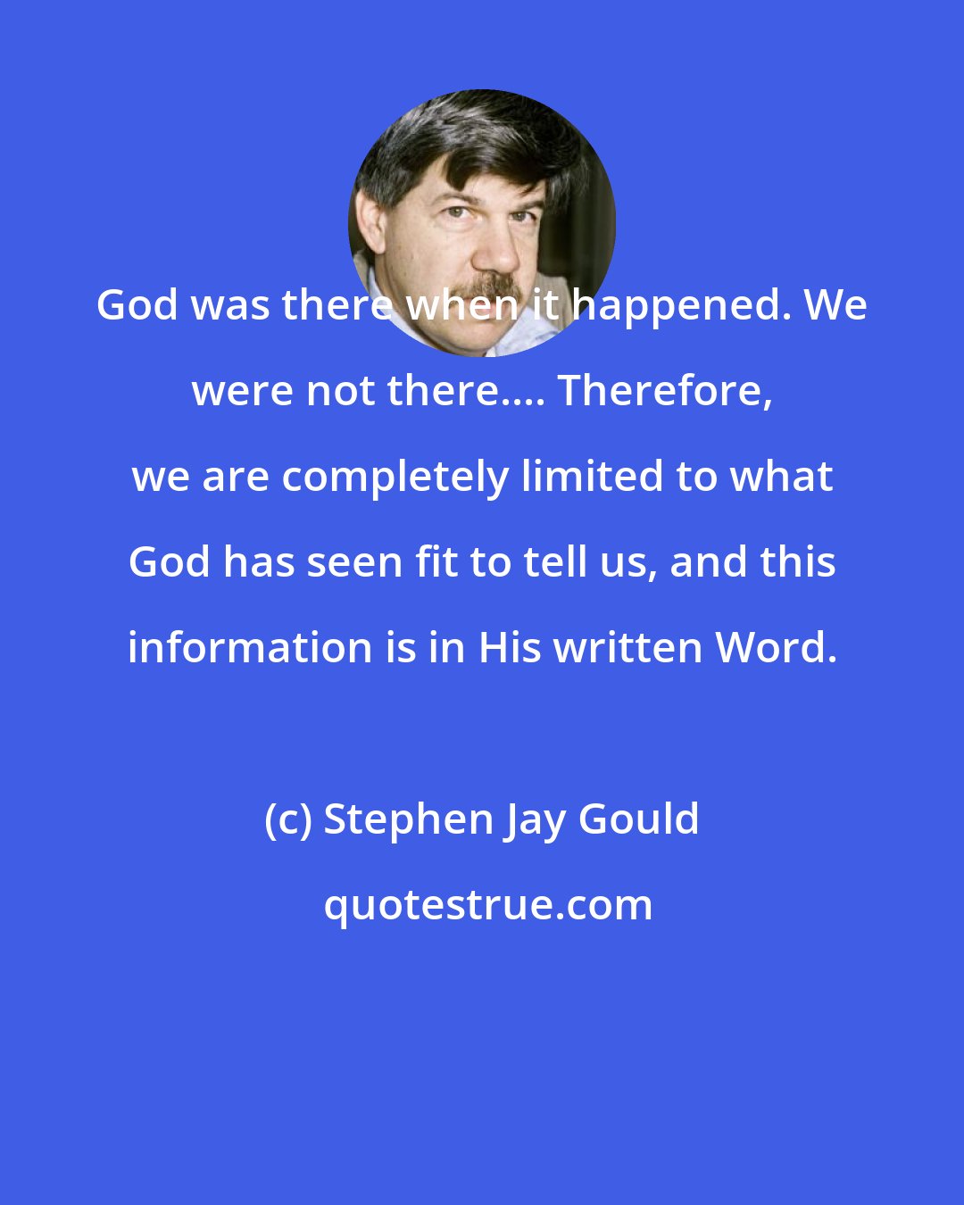 Stephen Jay Gould: God was there when it happened. We were not there.... Therefore, we are completely limited to what God has seen fit to tell us, and this information is in His written Word.