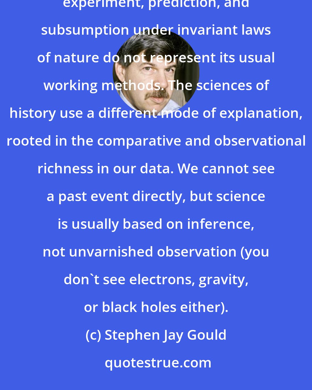 Stephen Jay Gould: Historical science is not worse, more restricted, or less capable of achieving firm conclusions because experiment, prediction, and subsumption under invariant laws of nature do not represent its usual working methods. The sciences of history use a different mode of explanation, rooted in the comparative and observational richness in our data. We cannot see a past event directly, but science is usually based on inference, not unvarnished observation (you don't see electrons, gravity, or black holes either).