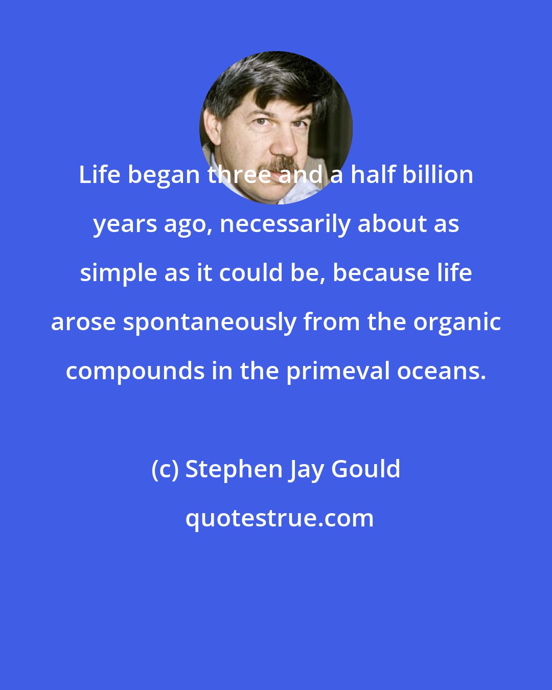 Stephen Jay Gould: Life began three and a half billion years ago, necessarily about as simple as it could be, because life arose spontaneously from the organic compounds in the primeval oceans.