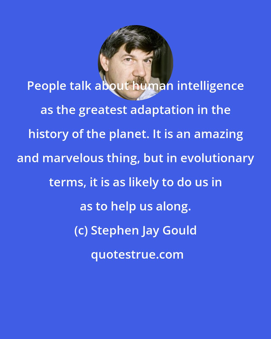 Stephen Jay Gould: People talk about human intelligence as the greatest adaptation in the history of the planet. It is an amazing and marvelous thing, but in evolutionary terms, it is as likely to do us in as to help us along.