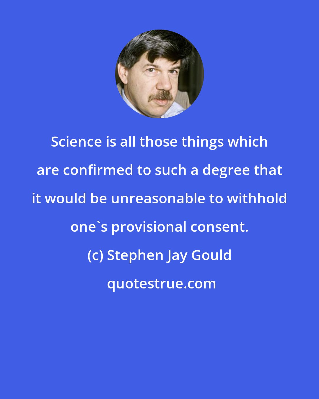 Stephen Jay Gould: Science is all those things which are confirmed to such a degree that it would be unreasonable to withhold one's provisional consent.