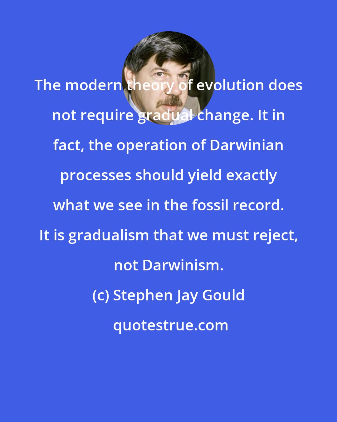 Stephen Jay Gould: The modern theory of evolution does not require gradual change. It in fact, the operation of Darwinian processes should yield exactly what we see in the fossil record. It is gradualism that we must reject, not Darwinism.
