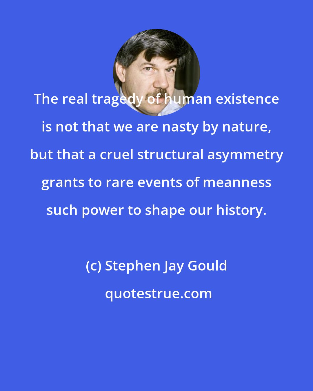 Stephen Jay Gould: The real tragedy of human existence is not that we are nasty by nature, but that a cruel structural asymmetry grants to rare events of meanness such power to shape our history.