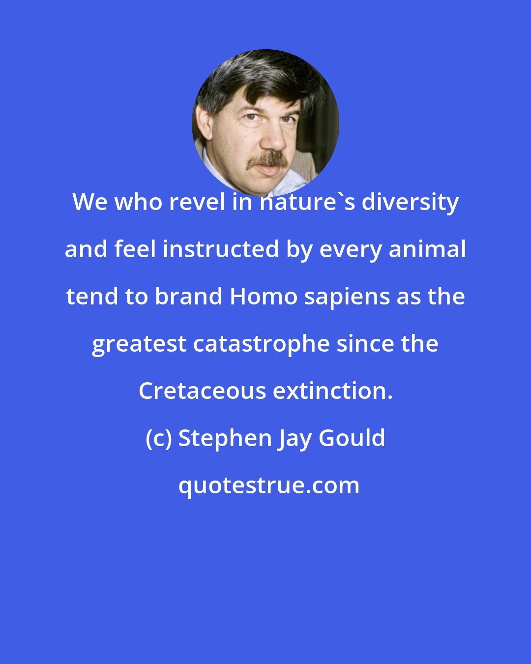 Stephen Jay Gould: We who revel in nature's diversity and feel instructed by every animal tend to brand Homo sapiens as the greatest catastrophe since the Cretaceous extinction.