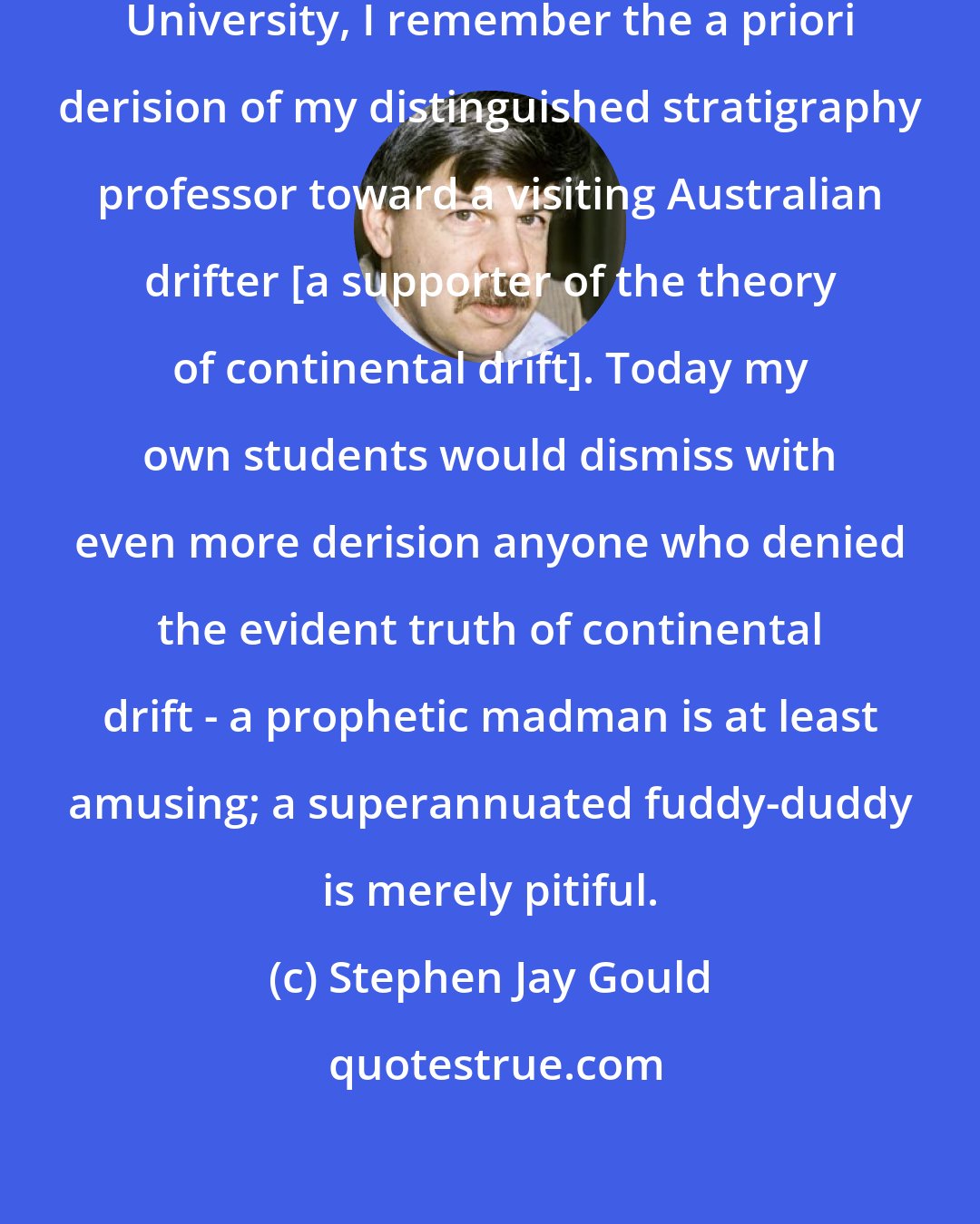 Stephen Jay Gould: As a graduate student at Columbia University, I remember the a priori derision of my distinguished stratigraphy professor toward a visiting Australian drifter [a supporter of the theory of continental drift]. Today my own students would dismiss with even more derision anyone who denied the evident truth of continental drift - a prophetic madman is at least amusing; a superannuated fuddy-duddy is merely pitiful.