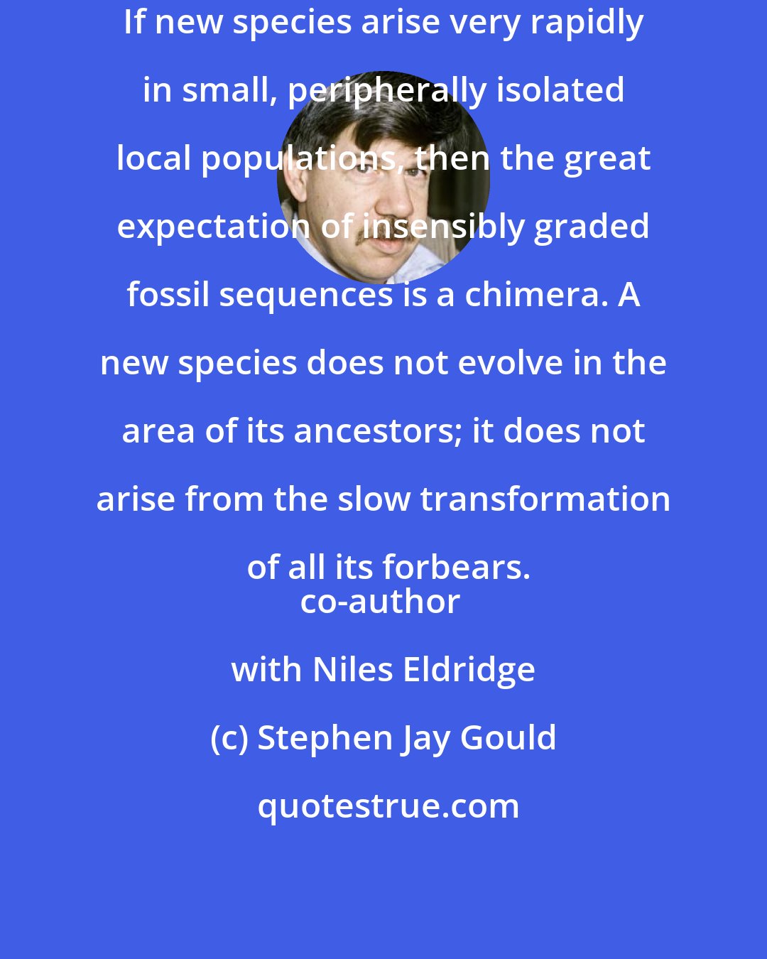 Stephen Jay Gould: If new species arise very rapidly in small, peripherally isolated local populations, then the great expectation of insensibly graded fossil sequences is a chimera. A new species does not evolve in the area of its ancestors; it does not arise from the slow transformation of all its forbears.
co-author with Niles Eldridge