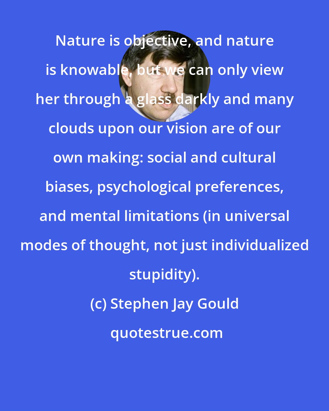 Stephen Jay Gould: Nature is objective, and nature is knowable, but we can only view her through a glass darkly and many clouds upon our vision are of our own making: social and cultural biases, psychological preferences, and mental limitations (in universal modes of thought, not just individualized stupidity).