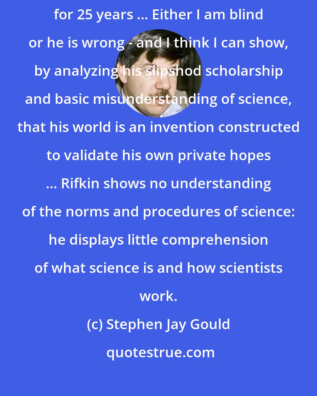 Stephen Jay Gould: Rifkin's assertions bear no relationship to what I have observed and practiced for 25 years ... Either I am blind or he is wrong - and I think I can show, by analyzing his slipshod scholarship and basic misunderstanding of science, that his world is an invention constructed to validate his own private hopes ... Rifkin shows no understanding of the norms and procedures of science: he displays little comprehension of what science is and how scientists work.