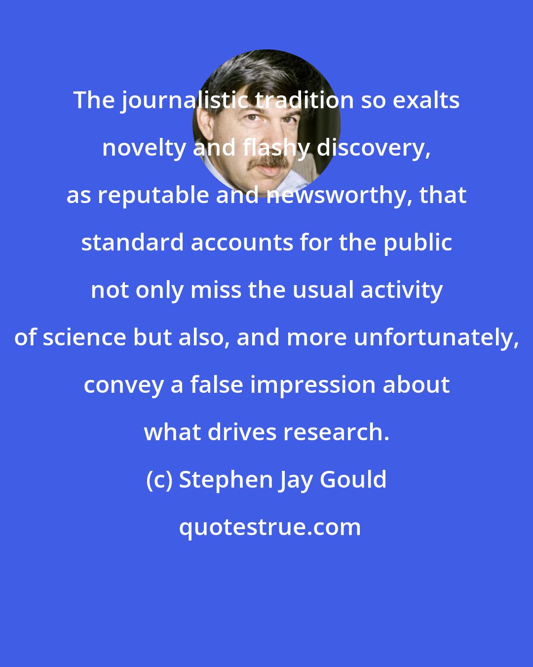 Stephen Jay Gould: The journalistic tradition so exalts novelty and flashy discovery, as reputable and newsworthy, that standard accounts for the public not only miss the usual activity of science but also, and more unfortunately, convey a false impression about what drives research.