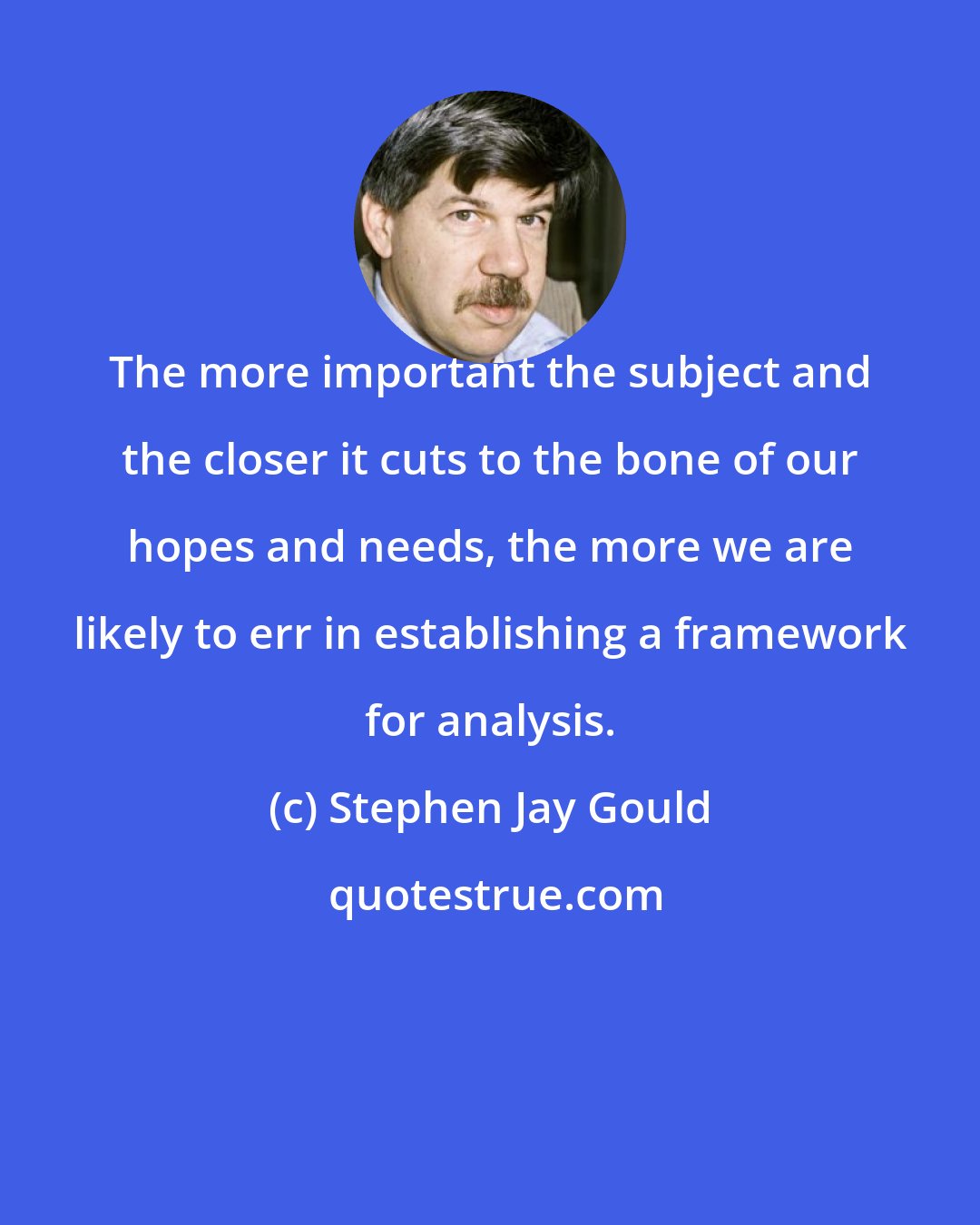 Stephen Jay Gould: The more important the subject and the closer it cuts to the bone of our hopes and needs, the more we are likely to err in establishing a framework for analysis.