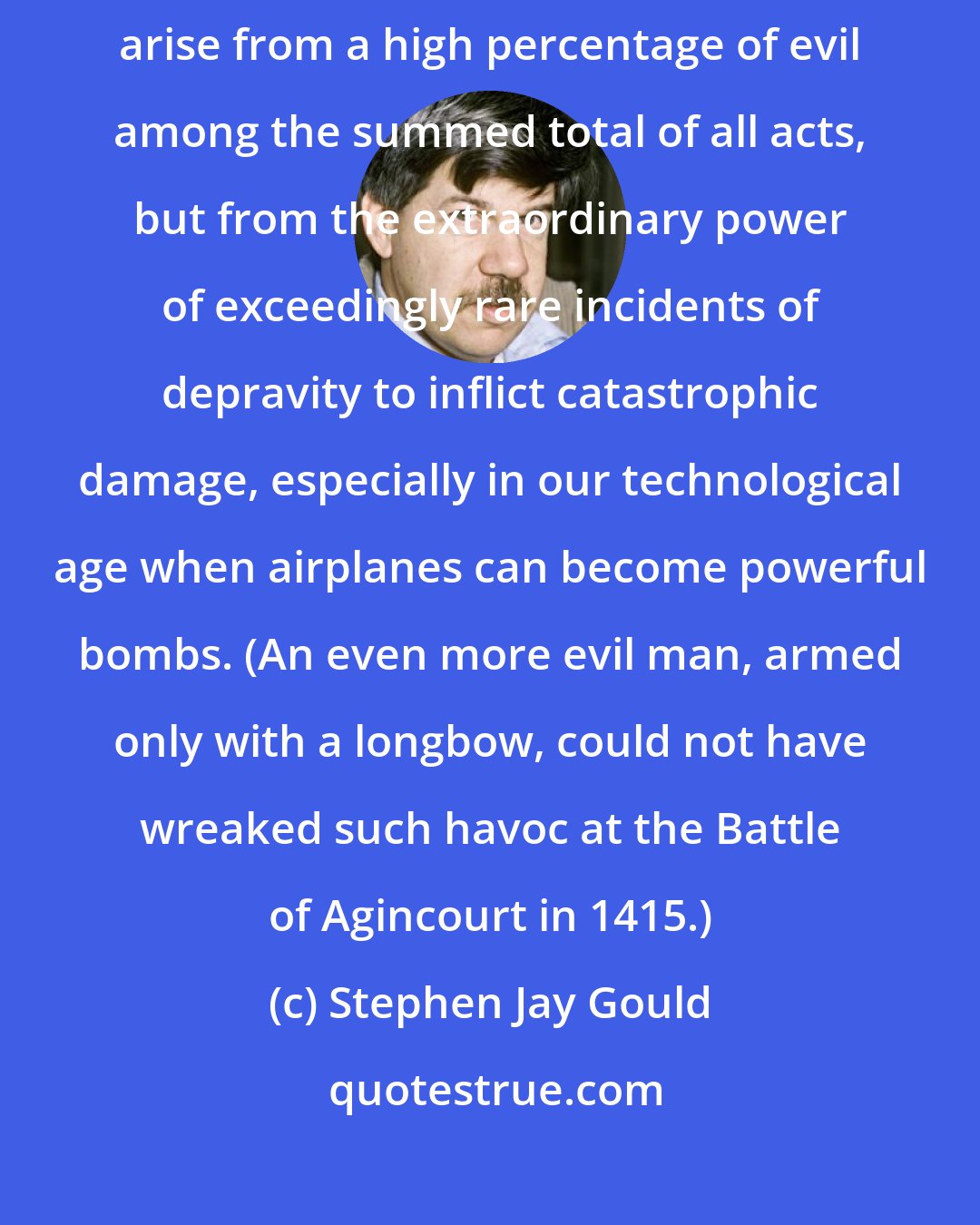 Stephen Jay Gould: The oppressive weight of disaster and tragedy in our lives does not arise from a high percentage of evil among the summed total of all acts, but from the extraordinary power of exceedingly rare incidents of depravity to inflict catastrophic damage, especially in our technological age when airplanes can become powerful bombs. (An even more evil man, armed only with a longbow, could not have wreaked such havoc at the Battle of Agincourt in 1415.)