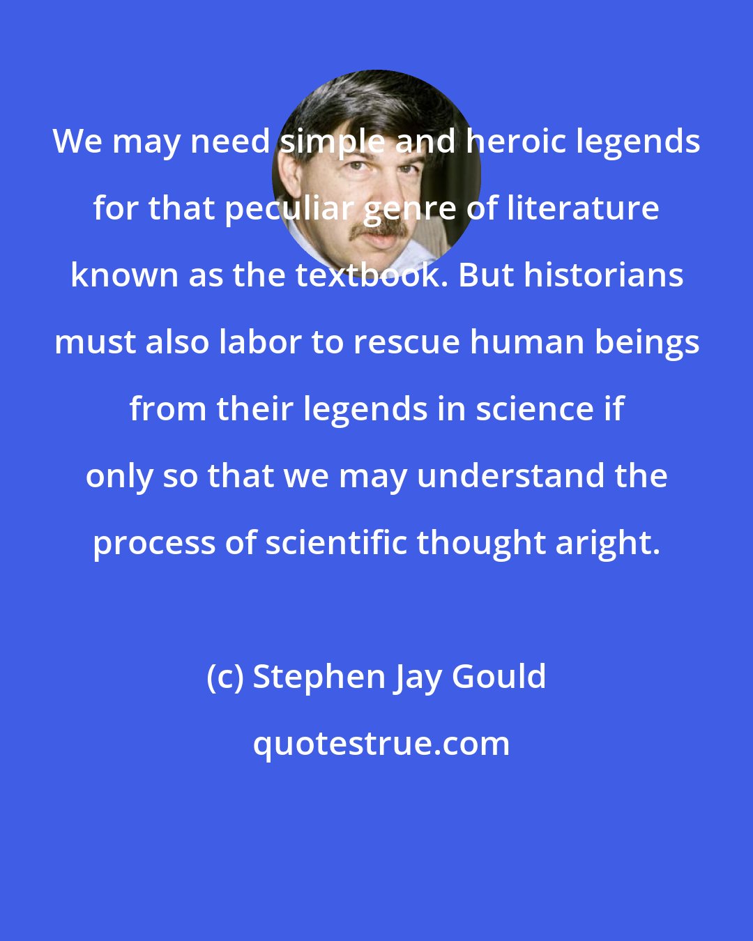 Stephen Jay Gould: We may need simple and heroic legends for that peculiar genre of literature known as the textbook. But historians must also labor to rescue human beings from their legends in science if only so that we may understand the process of scientific thought aright.