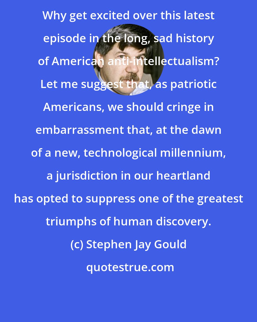 Stephen Jay Gould: Why get excited over this latest episode in the long, sad history of American anti-intellectualism? Let me suggest that, as patriotic Americans, we should cringe in embarrassment that, at the dawn of a new, technological millennium, a jurisdiction in our heartland has opted to suppress one of the greatest triumphs of human discovery.