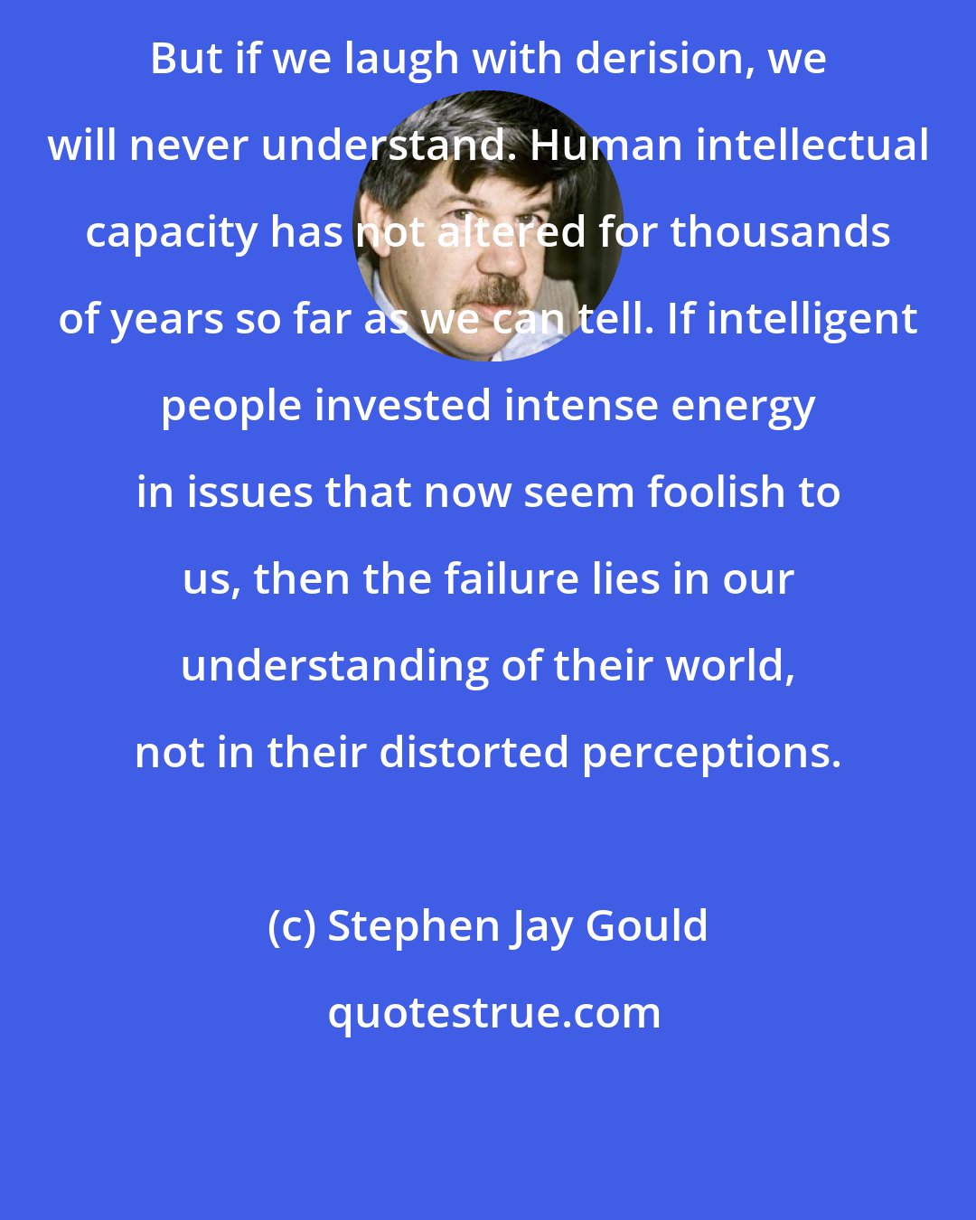 Stephen Jay Gould: But if we laugh with derision, we will never understand. Human intellectual capacity has not altered for thousands of years so far as we can tell. If intelligent people invested intense energy in issues that now seem foolish to us, then the failure lies in our understanding of their world, not in their distorted perceptions.