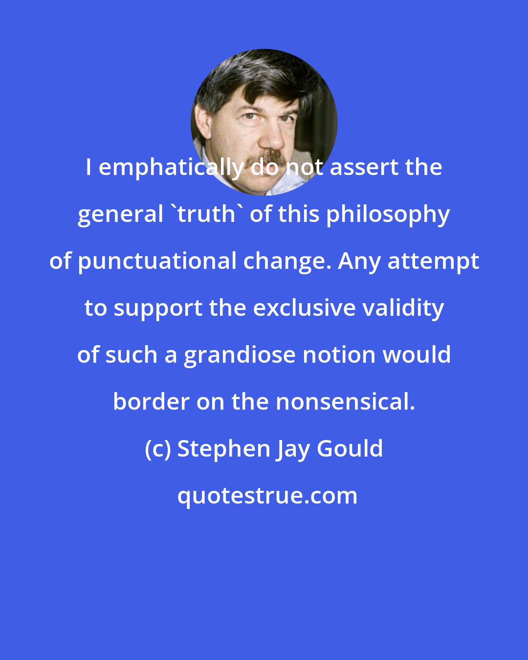 Stephen Jay Gould: I emphatically do not assert the general 'truth' of this philosophy of punctuational change. Any attempt to support the exclusive validity of such a grandiose notion would border on the nonsensical.