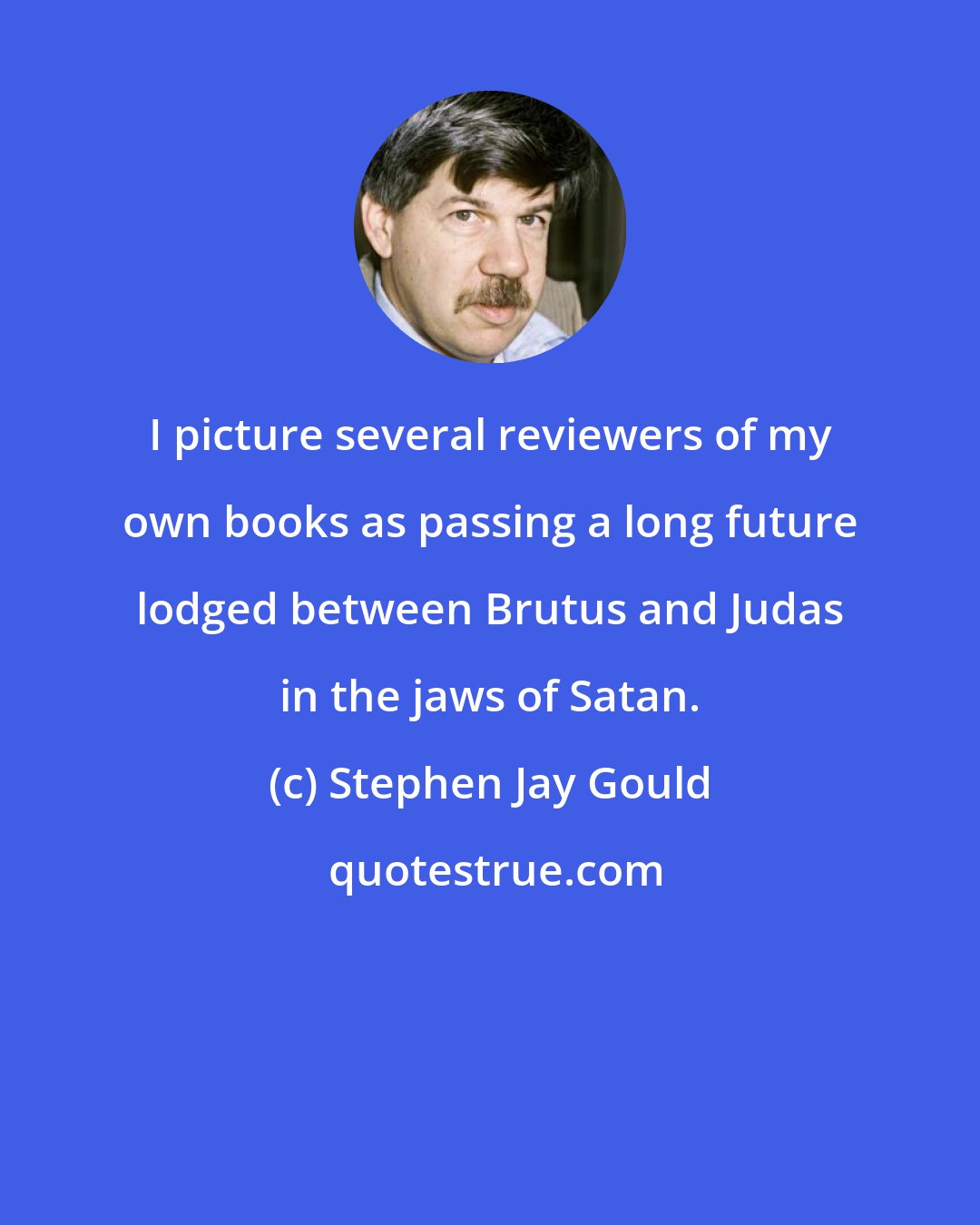 Stephen Jay Gould: I picture several reviewers of my own books as passing a long future lodged between Brutus and Judas in the jaws of Satan.