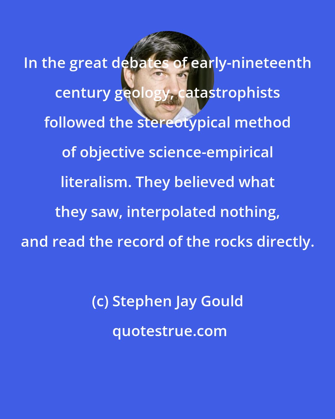 Stephen Jay Gould: In the great debates of early-nineteenth century geology, catastrophists followed the stereotypical method of objective science-empirical literalism. They believed what they saw, interpolated nothing, and read the record of the rocks directly.