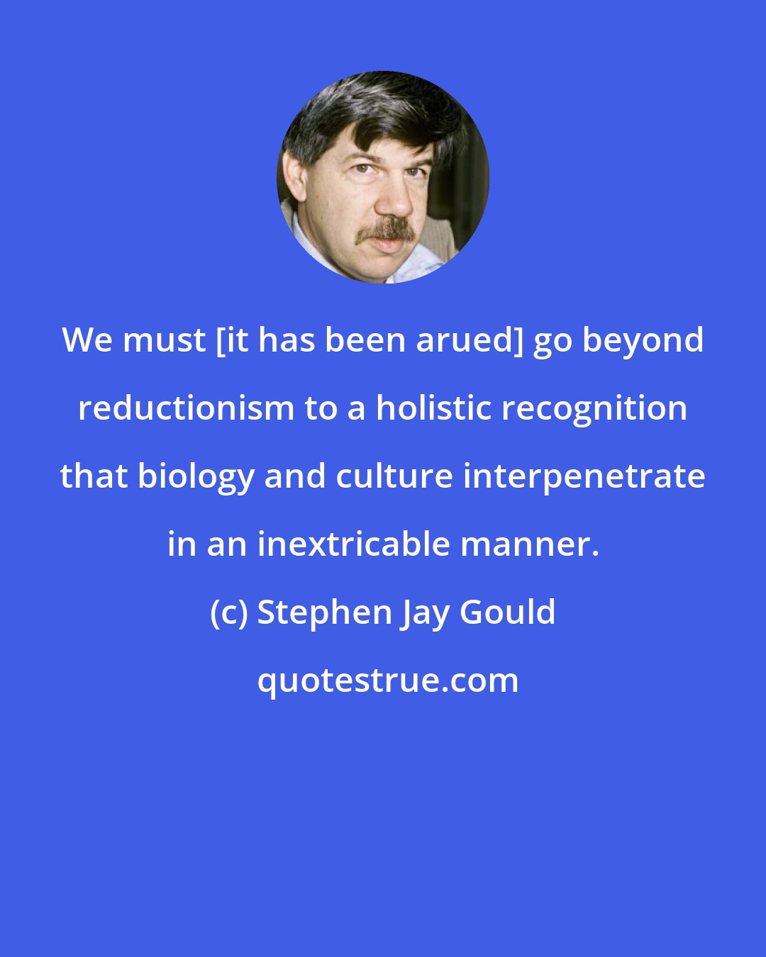 Stephen Jay Gould: We must [it has been arued] go beyond reductionism to a holistic recognition that biology and culture interpenetrate in an inextricable manner.