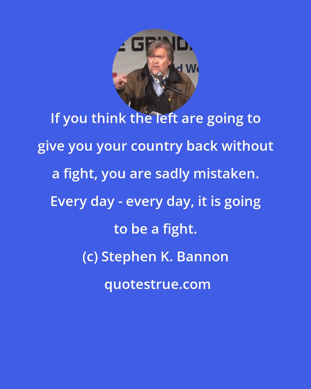 Stephen K. Bannon: If you think the left are going to give you your country back without a fight, you are sadly mistaken. Every day - every day, it is going to be a fight.