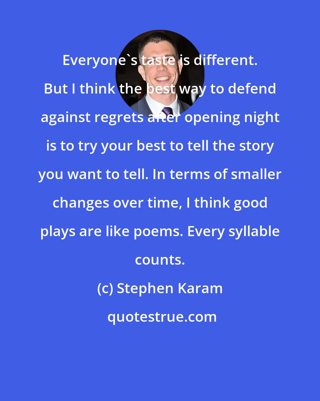 Stephen Karam: Everyone's taste is different. But I think the best way to defend against regrets after opening night is to try your best to tell the story you want to tell. In terms of smaller changes over time, I think good plays are like poems. Every syllable counts.