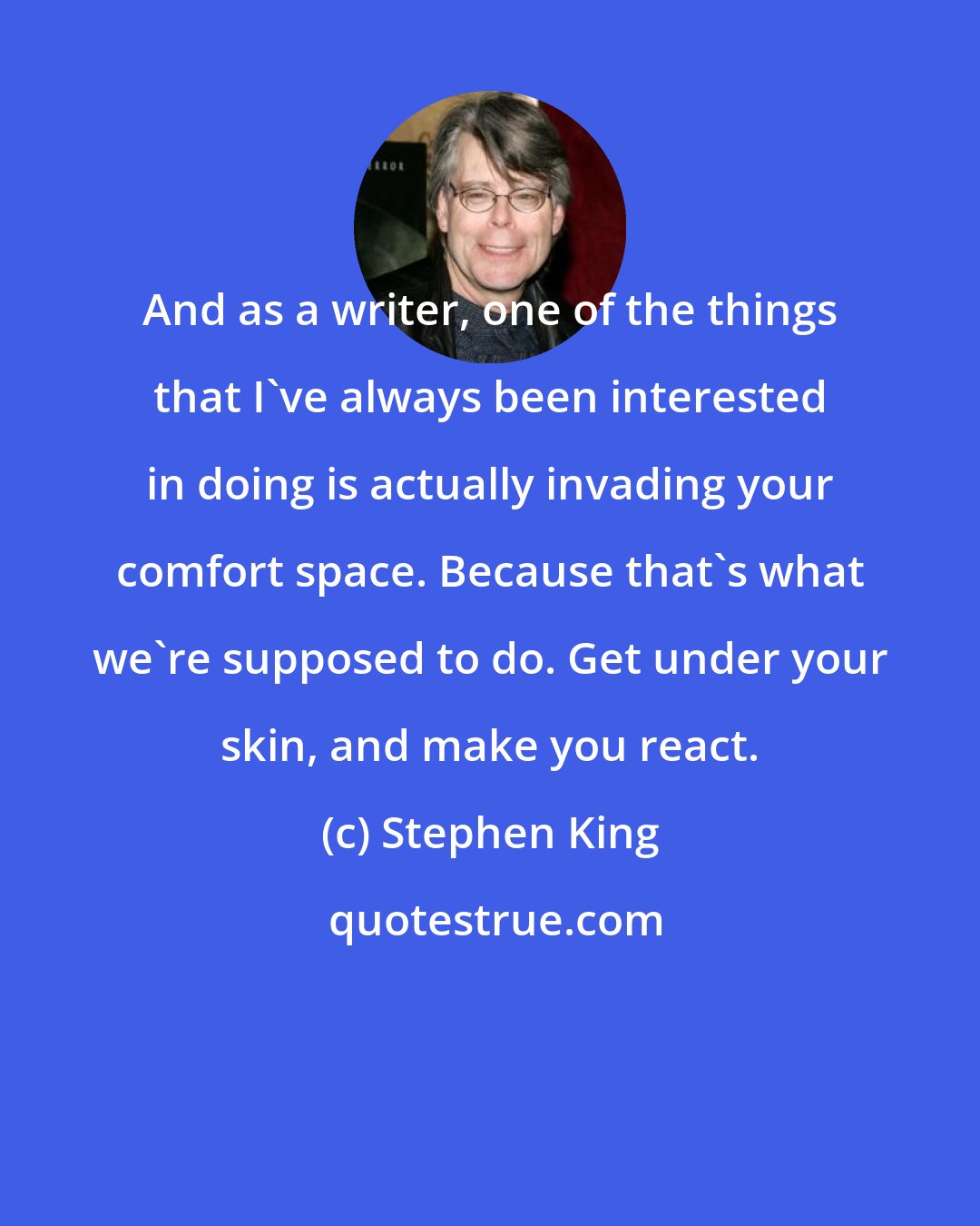 Stephen King: And as a writer, one of the things that I've always been interested in doing is actually invading your comfort space. Because that's what we're supposed to do. Get under your skin, and make you react.