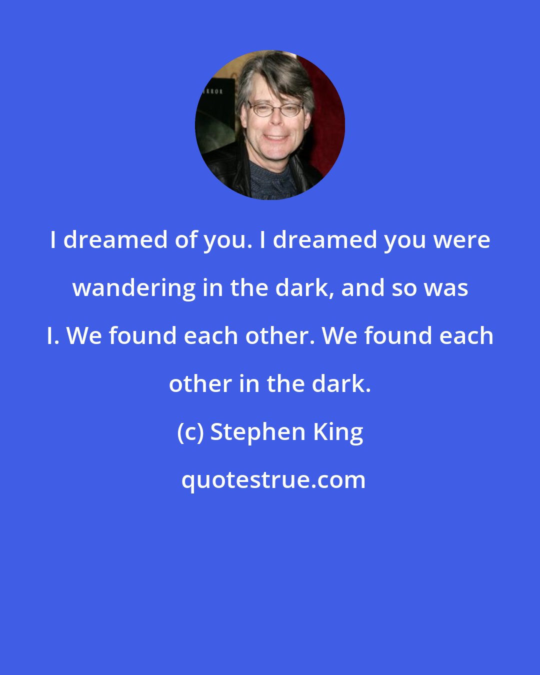 Stephen King: I dreamed of you. I dreamed you were wandering in the dark, and so was I. We found each other. We found each other in the dark.