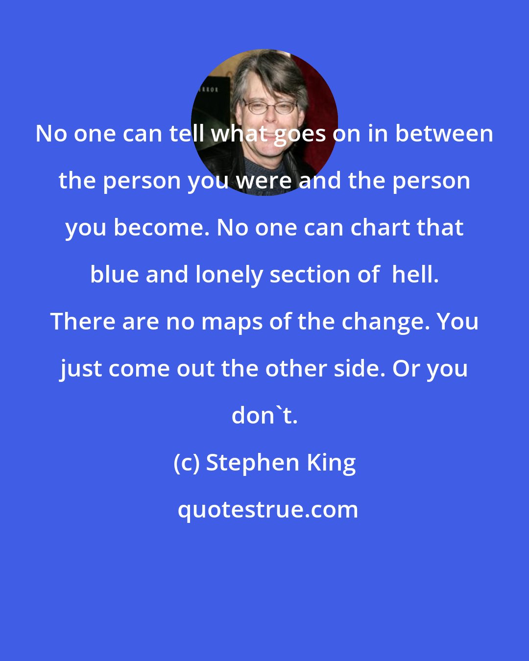 Stephen King: No one can tell what goes on in between the person you were and the person you become. No one can chart that blue and lonely section of  hell. There are no maps of the change. You just come out the other side. Or you don't.