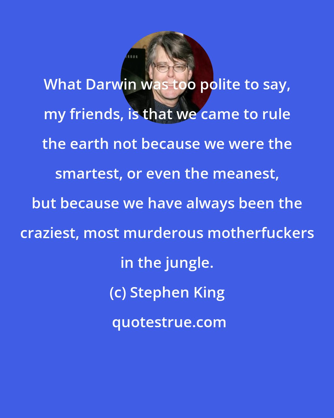 Stephen King: What Darwin was too polite to say, my friends, is that we came to rule the earth not because we were the smartest, or even the meanest, but because we have always been the craziest, most murderous motherfuckers in the jungle.