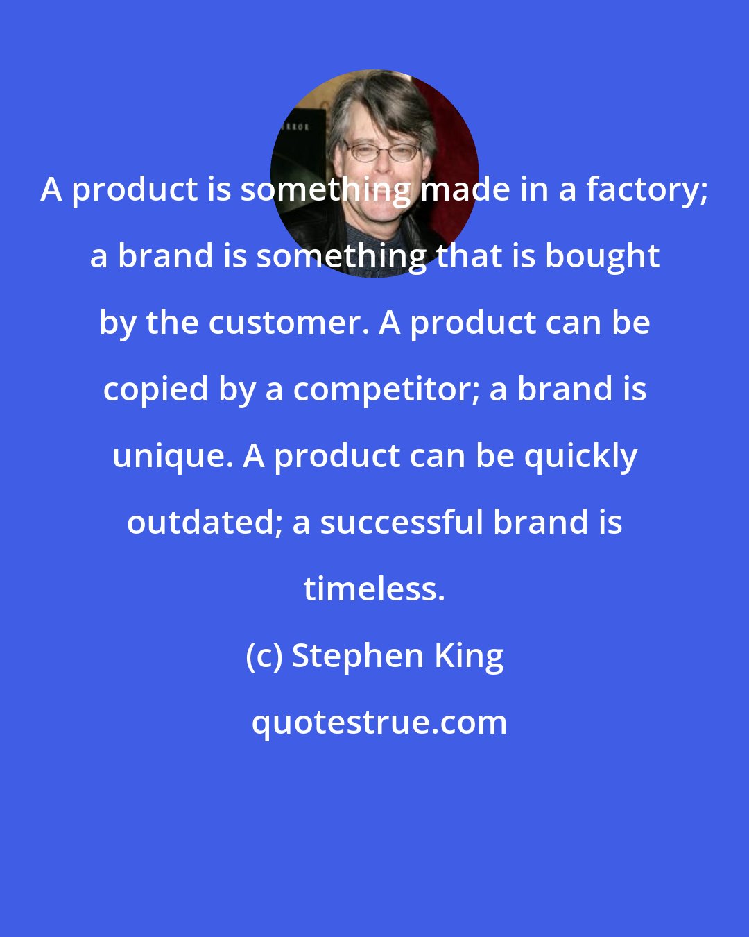 Stephen King: A product is something made in a factory; a brand is something that is bought by the customer. A product can be copied by a competitor; a brand is unique. A product can be quickly outdated; a successful brand is timeless.