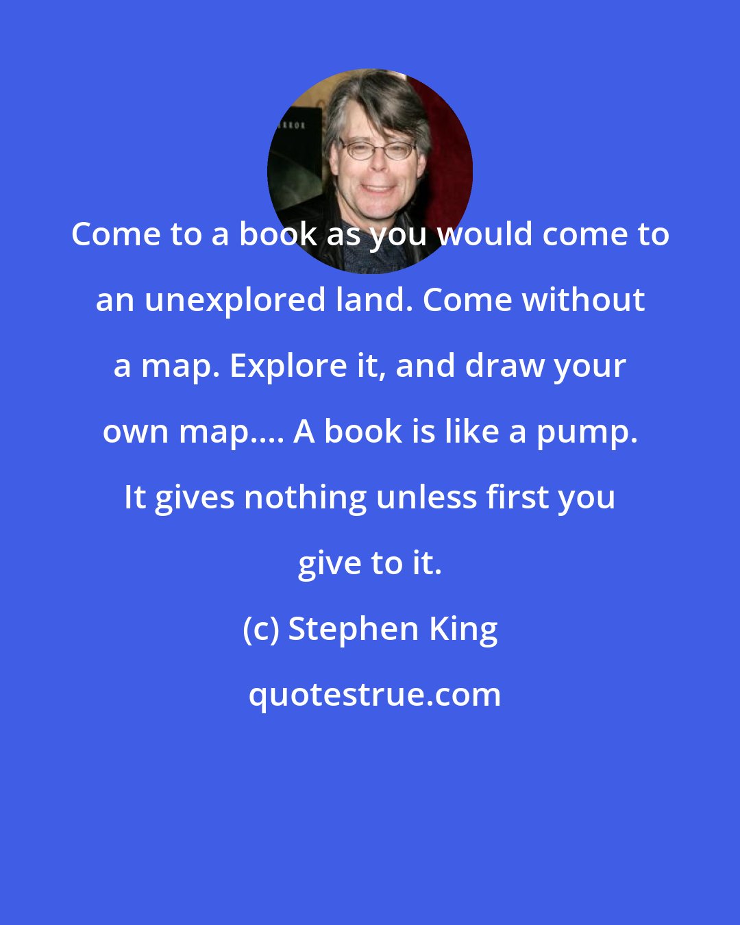 Stephen King: Come to a book as you would come to an unexplored land. Come without a map. Explore it, and draw your own map.... A book is like a pump. It gives nothing unless first you give to it.