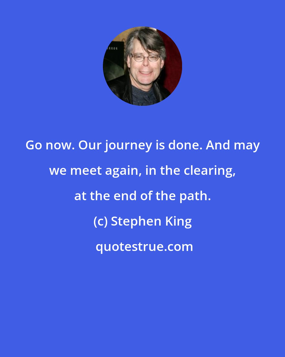 Stephen King: Go now. Our journey is done. And may we meet again, in the clearing, at the end of the path.