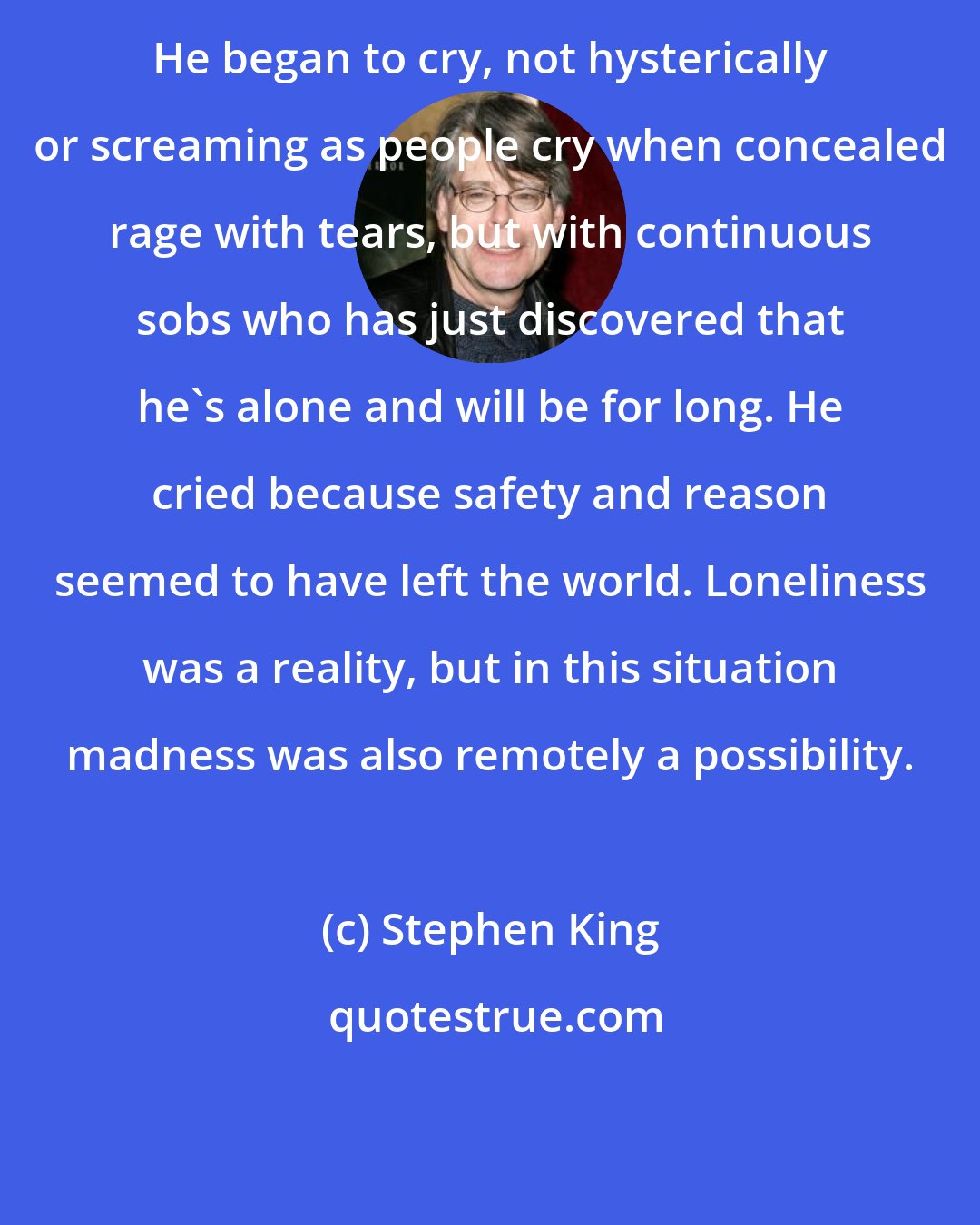 Stephen King: He began to cry, not hysterically or screaming as people cry when concealed rage with tears, but with continuous sobs who has just discovered that he's alone and will be for long. He cried because safety and reason seemed to have left the world. Loneliness was a reality, but in this situation madness was also remotely a possibility.