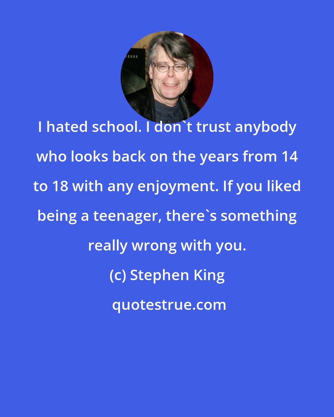 Stephen King: I hated school. I don't trust anybody who looks back on the years from 14 to 18 with any enjoyment. If you liked being a teenager, there's something really wrong with you.