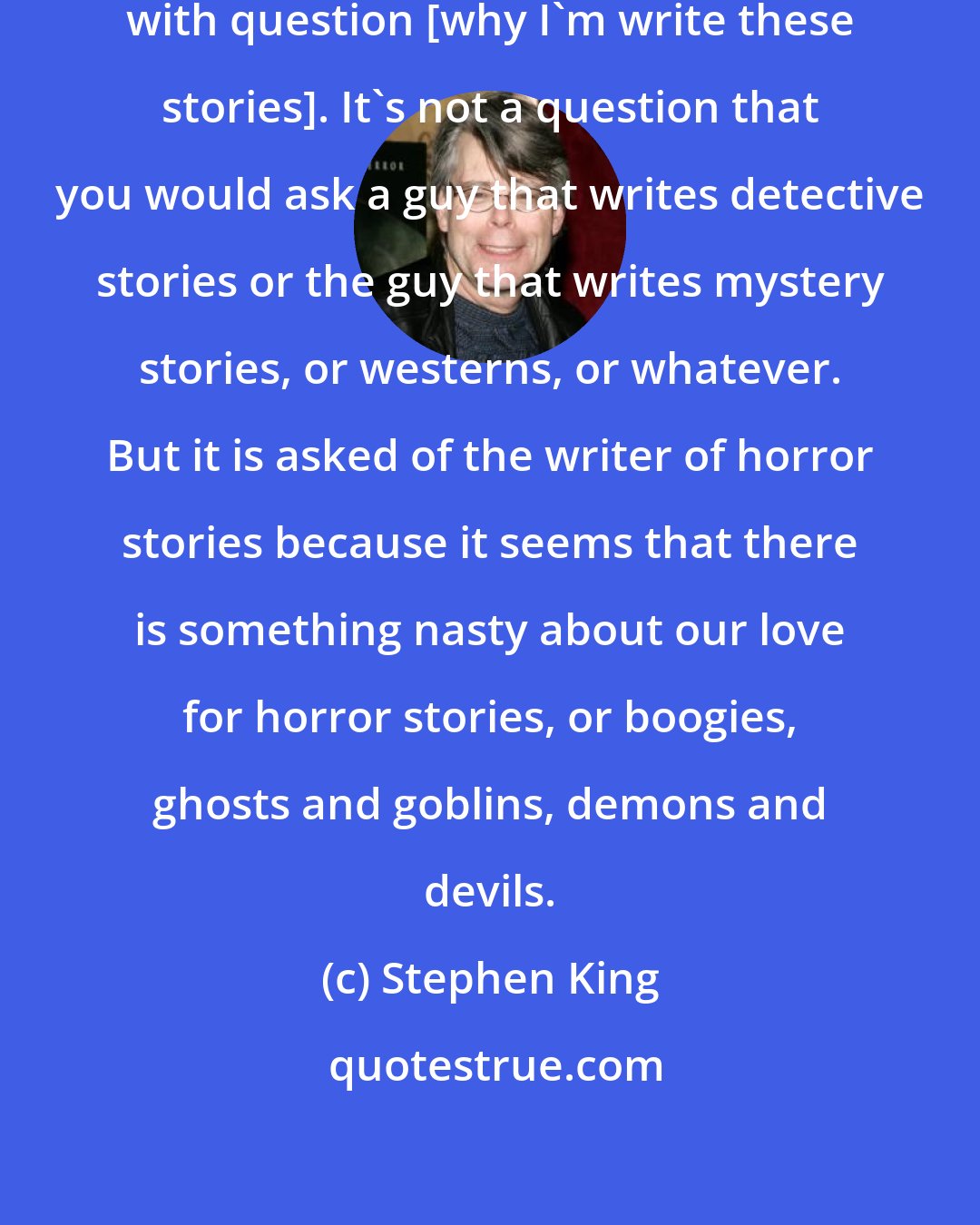 Stephen King: I have always felt a little bit uncomfortable with question [why I'm write these stories]. It's not a question that you would ask a guy that writes detective stories or the guy that writes mystery stories, or westerns, or whatever. But it is asked of the writer of horror stories because it seems that there is something nasty about our love for horror stories, or boogies, ghosts and goblins, demons and devils.