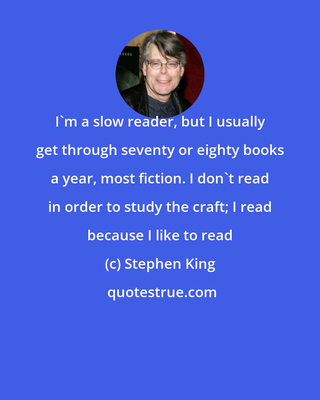 Stephen King: I'm a slow reader, but I usually get through seventy or eighty books a year, most fiction. I don't read in order to study the craft; I read because I like to read