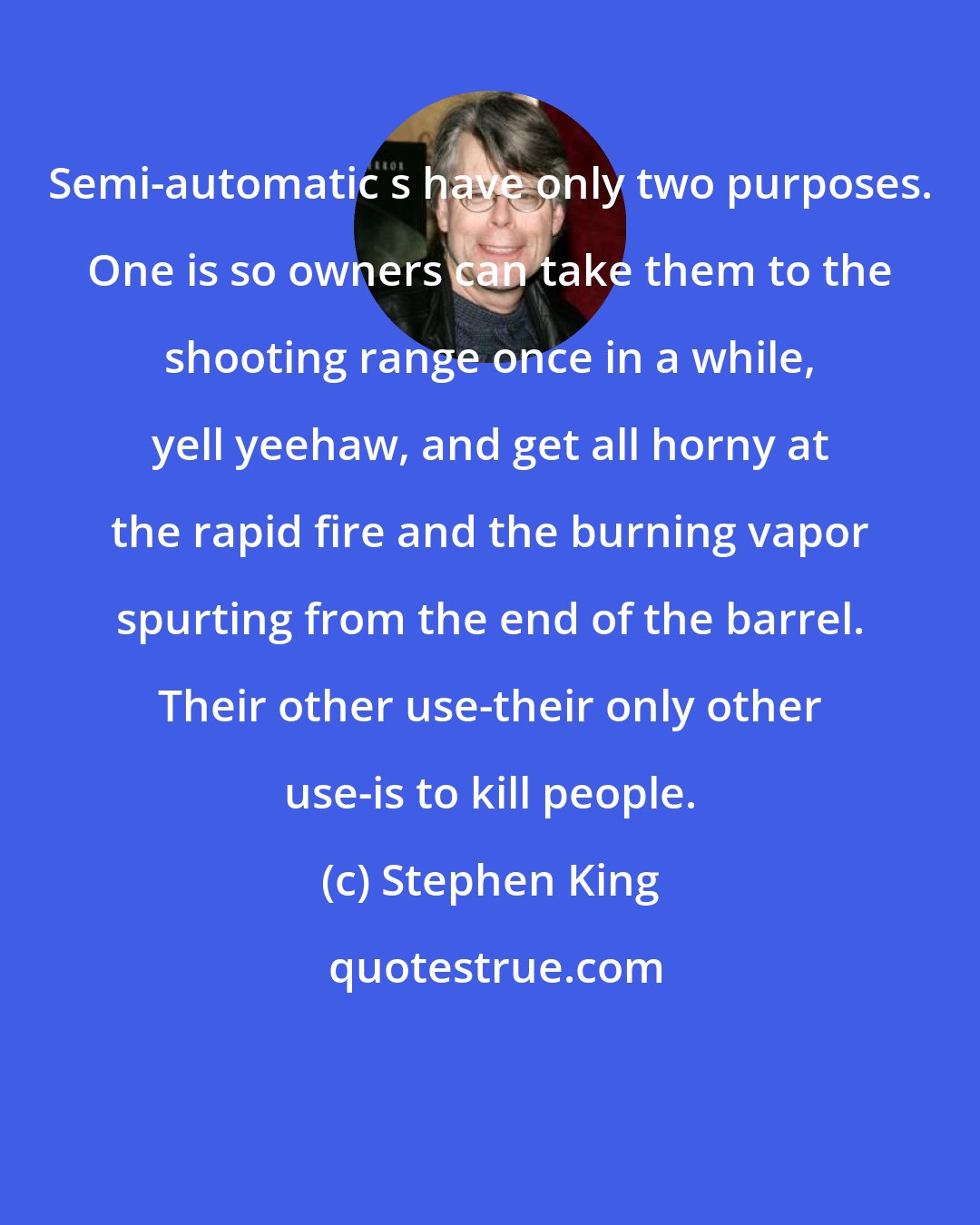 Stephen King: Semi-automatic s have only two purposes. One is so owners can take them to the shooting range once in a while, yell yeehaw, and get all horny at the rapid fire and the burning vapor spurting from the end of the barrel. Their other use-their only other use-is to kill people.