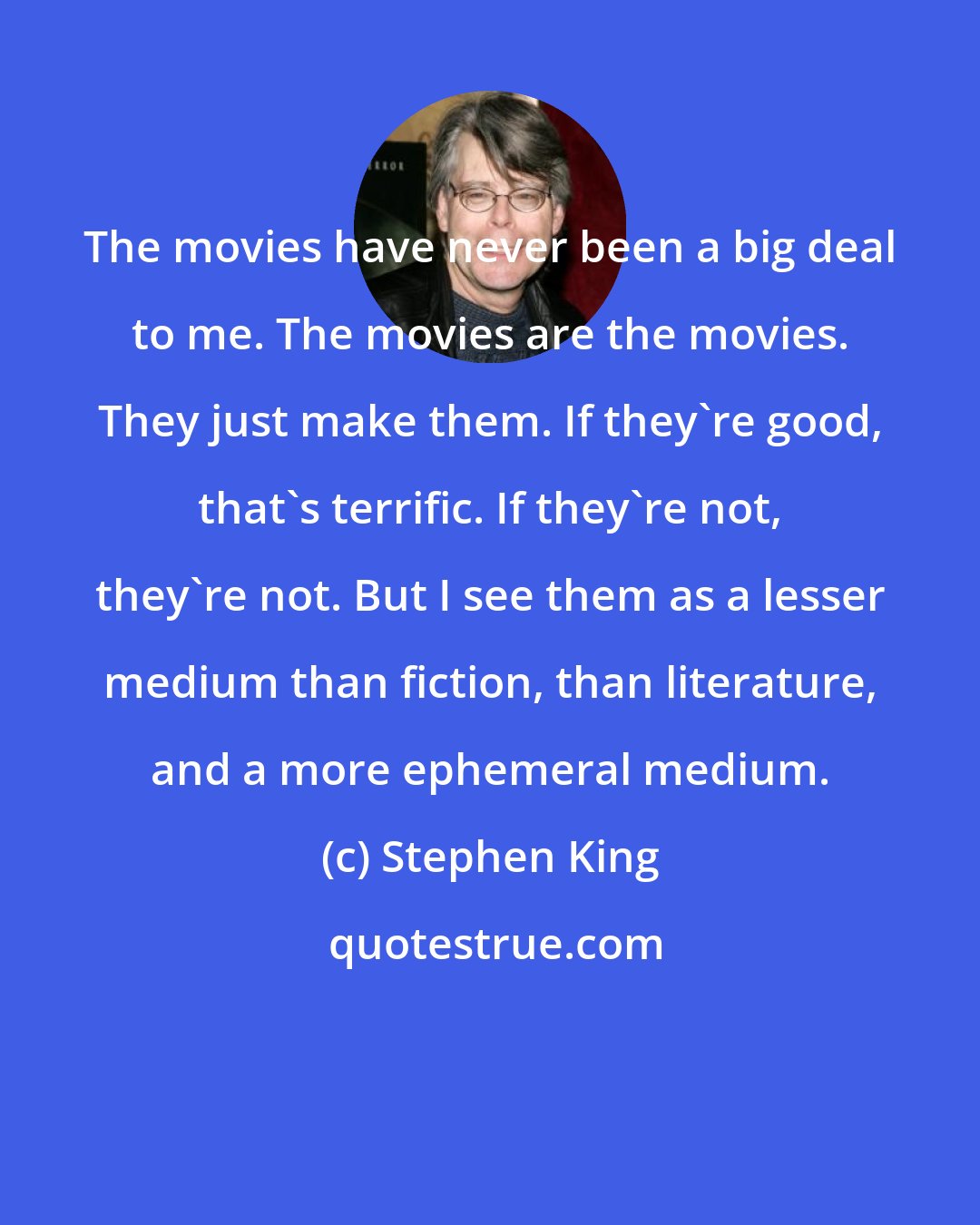 Stephen King: The movies have never been a big deal to me. The movies are the movies. They just make them. If they're good, that's terrific. If they're not, they're not. But I see them as a lesser medium than fiction, than literature, and a more ephemeral medium.