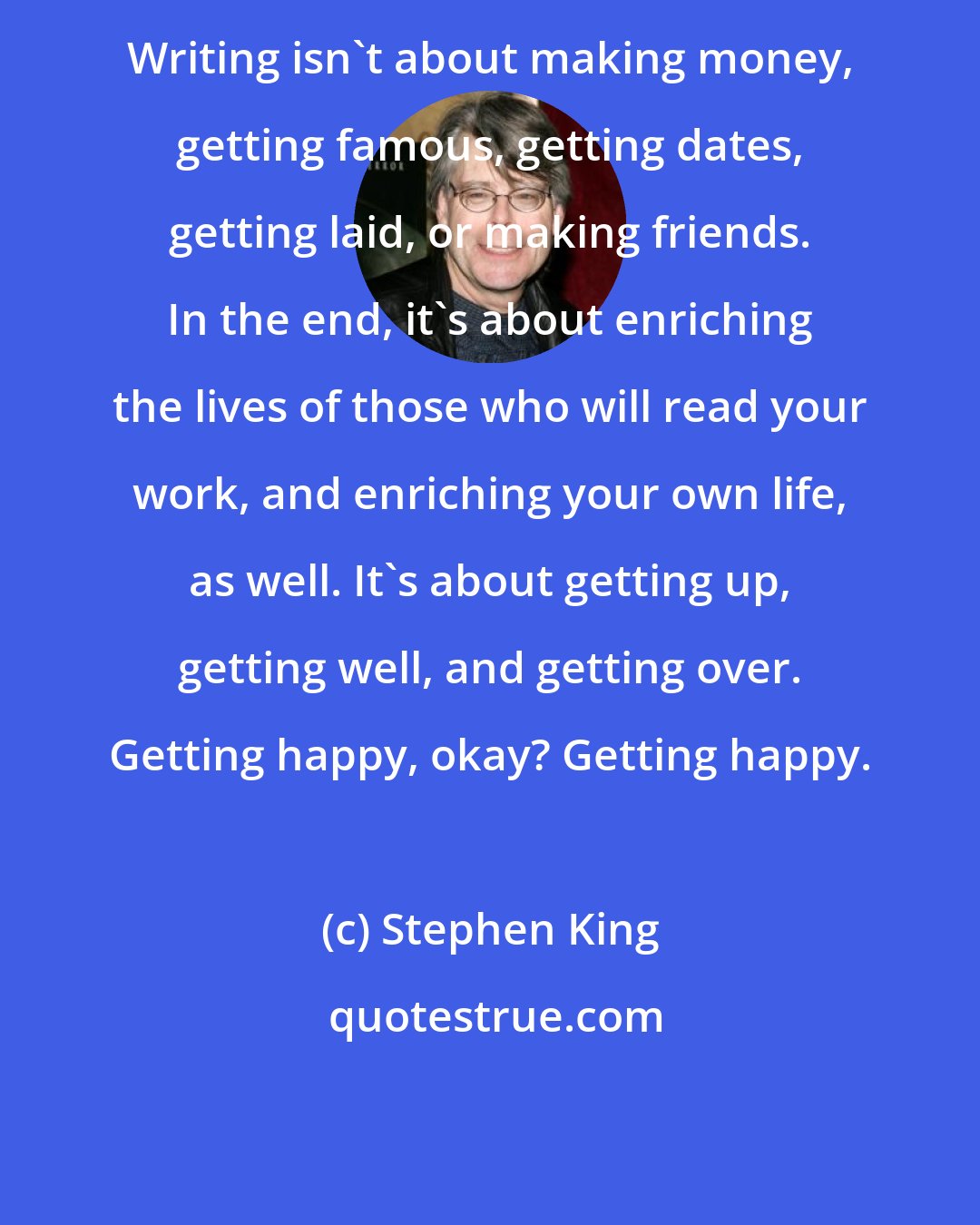 Stephen King: Writing isn't about making money, getting famous, getting dates, getting laid, or making friends. In the end, it's about enriching the lives of those who will read your work, and enriching your own life, as well. It's about getting up, getting well, and getting over. Getting happy, okay? Getting happy.