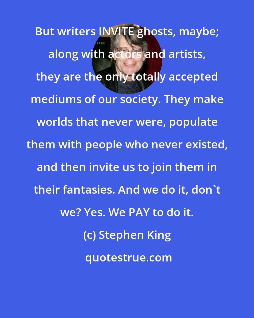 Stephen King: But writers INVITE ghosts, maybe; along with actors and artists, they are the only totally accepted mediums of our society. They make worlds that never were, populate them with people who never existed, and then invite us to join them in their fantasies. And we do it, don't we? Yes. We PAY to do it.