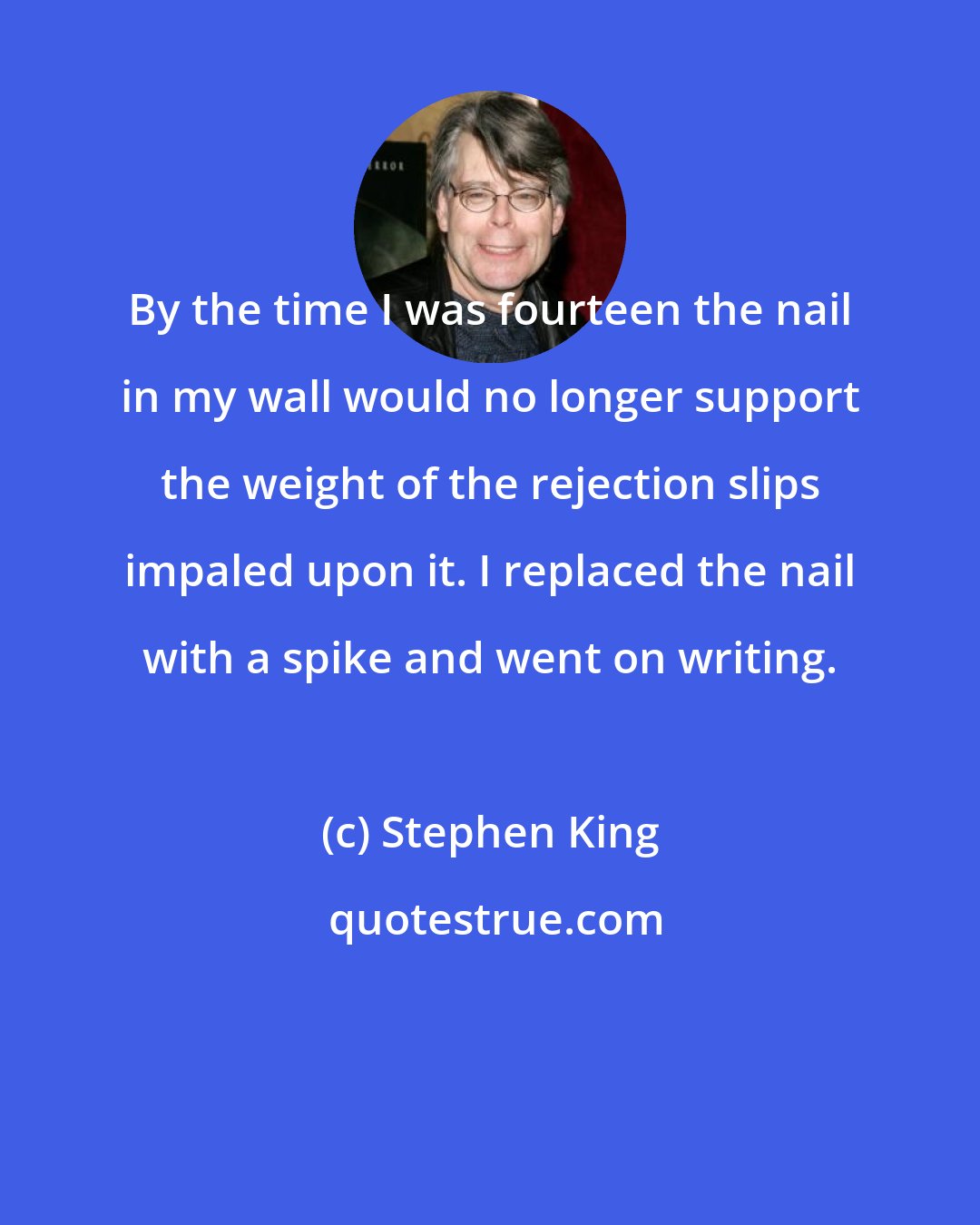 Stephen King: By the time I was fourteen the nail in my wall would no longer support the weight of the rejection slips impaled upon it. I replaced the nail with a spike and went on writing.