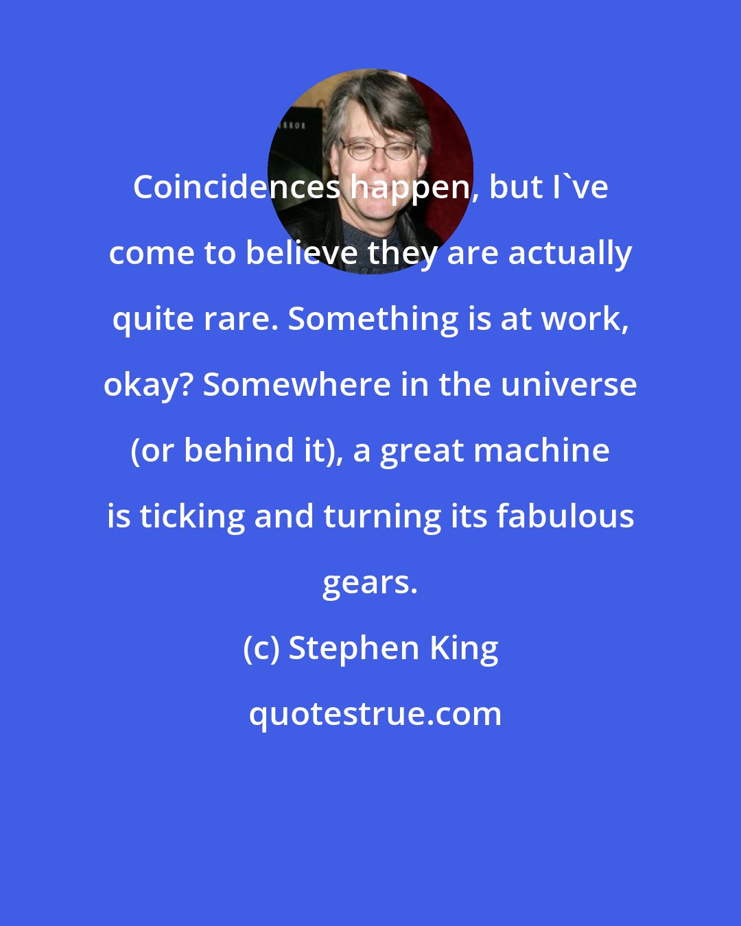 Stephen King: Coincidences happen, but I've come to believe they are actually quite rare. Something is at work, okay? Somewhere in the universe (or behind it), a great machine is ticking and turning its fabulous gears.