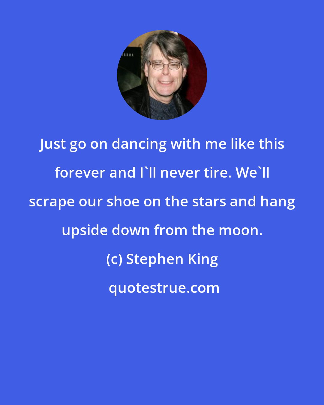 Stephen King: Just go on dancing with me like this forever and I'll never tire. We'll scrape our shoe on the stars and hang upside down from the moon.