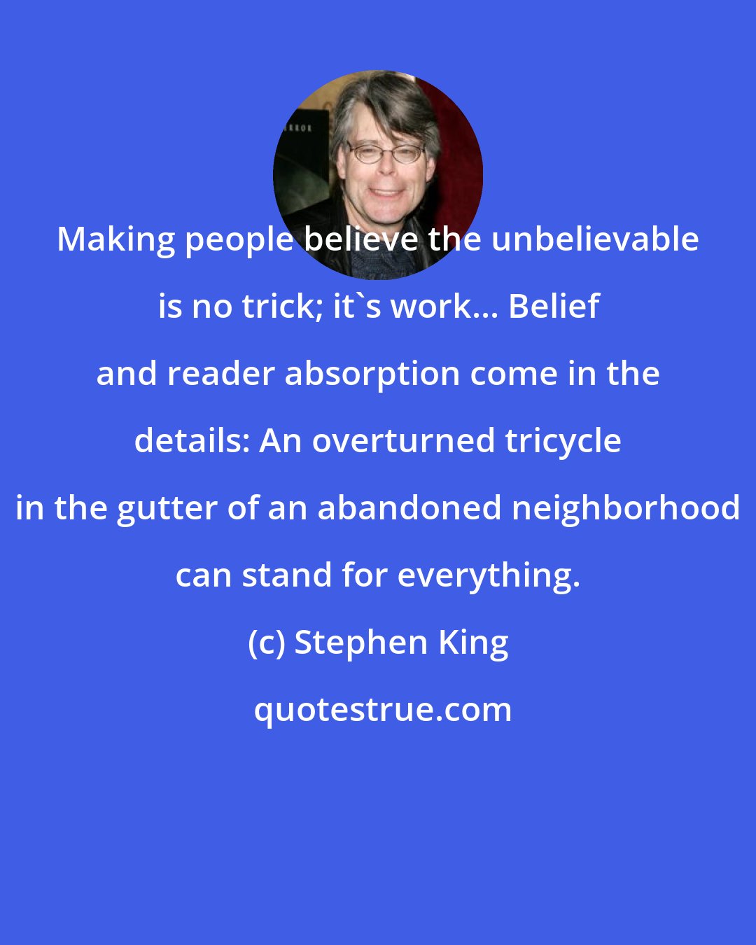 Stephen King: Making people believe the unbelievable is no trick; it's work... Belief and reader absorption come in the details: An overturned tricycle in the gutter of an abandoned neighborhood can stand for everything.