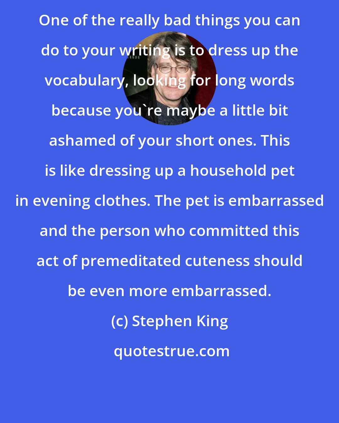 Stephen King: One of the really bad things you can do to your writing is to dress up the vocabulary, looking for long words because you're maybe a little bit ashamed of your short ones. This is like dressing up a household pet in evening clothes. The pet is embarrassed and the person who committed this act of premeditated cuteness should be even more embarrassed.