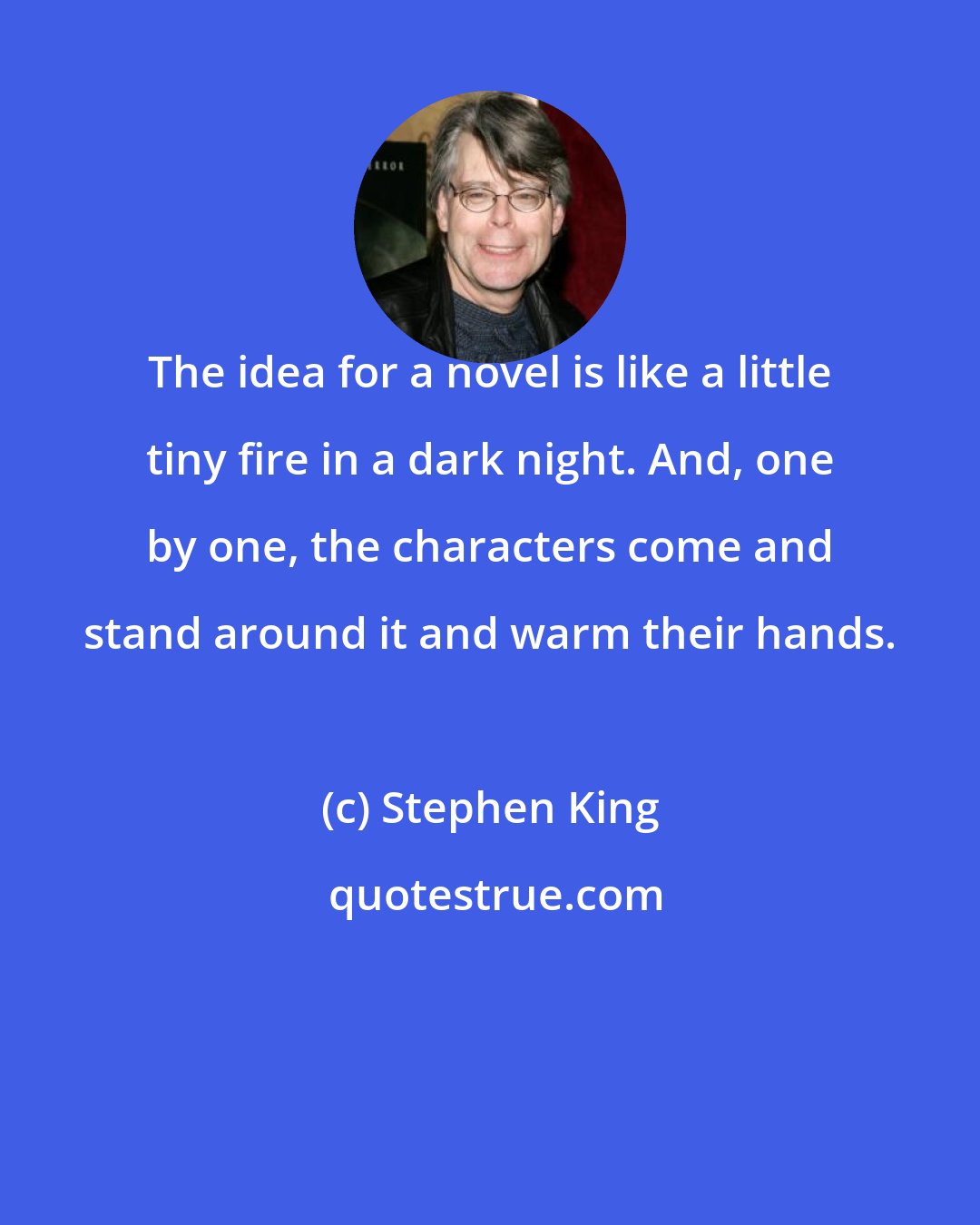 Stephen King: The idea for a novel is like a little tiny fire in a dark night. And, one by one, the characters come and stand around it and warm their hands.